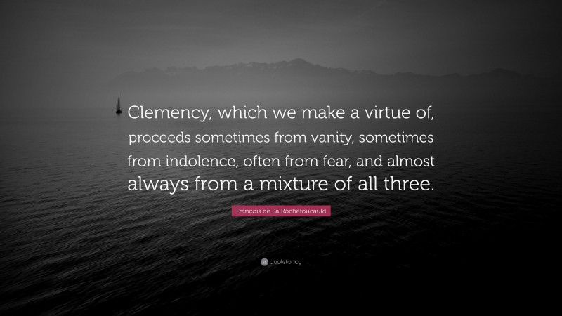 François de La Rochefoucauld Quote: “Clemency, which we make a virtue of, proceeds sometimes from vanity, sometimes from indolence, often from fear, and almost always from a mixture of all three.”