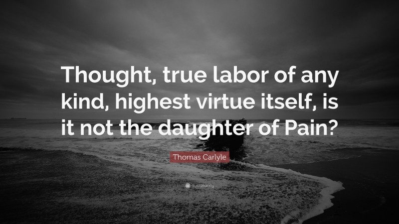 Thomas Carlyle Quote: “Thought, true labor of any kind, highest virtue itself, is it not the daughter of Pain?”