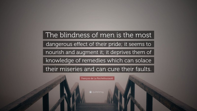 François de La Rochefoucauld Quote: “The blindness of men is the most dangerous effect of their pride; it seems to nourish and augment it; it deprives them of knowledge of remedies which can solace their miseries and can cure their faults.”