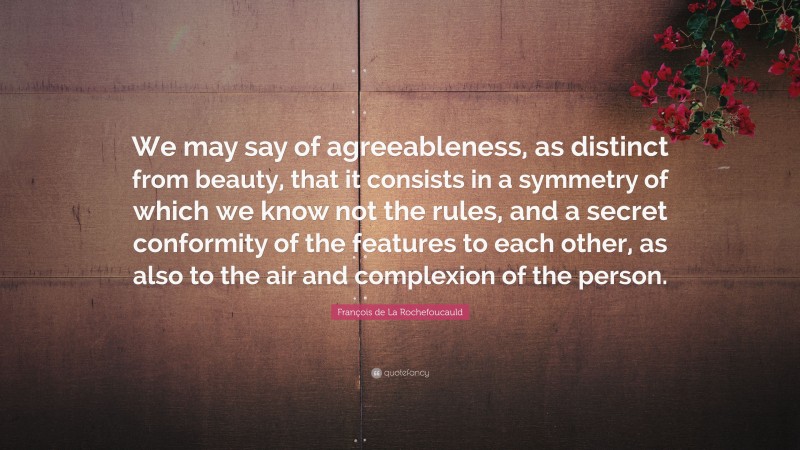 François de La Rochefoucauld Quote: “We may say of agreeableness, as distinct from beauty, that it consists in a symmetry of which we know not the rules, and a secret conformity of the features to each other, as also to the air and complexion of the person.”