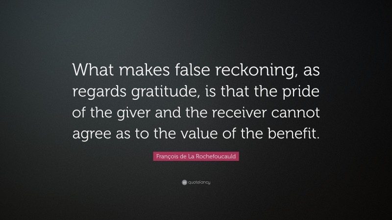 François de La Rochefoucauld Quote: “What makes false reckoning, as regards gratitude, is that the pride of the giver and the receiver cannot agree as to the value of the benefit.”