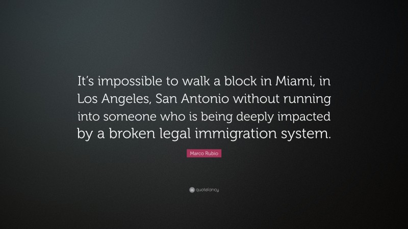 Marco Rubio Quote: “It’s impossible to walk a block in Miami, in Los Angeles, San Antonio without running into someone who is being deeply impacted by a broken legal immigration system.”