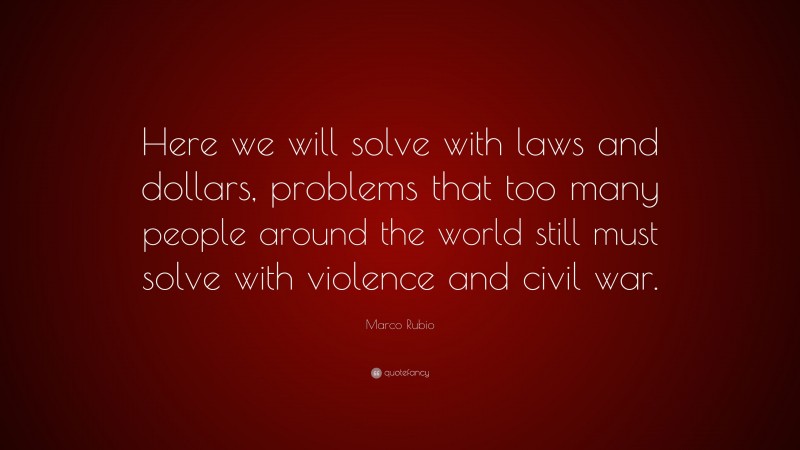 Marco Rubio Quote: “Here we will solve with laws and dollars, problems that too many people around the world still must solve with violence and civil war.”