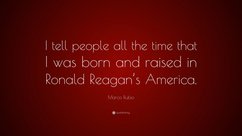 Marco Rubio Quote: “I tell people all the time that I was born and raised in Ronald Reagan’s America.”