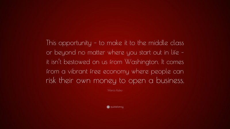 Marco Rubio Quote: “This opportunity – to make it to the middle class or beyond no matter where you start out in life – it isn’t bestowed on us from Washington. It comes from a vibrant free economy where people can risk their own money to open a business.”