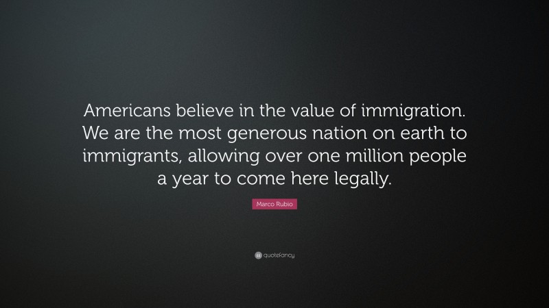 Marco Rubio Quote: “Americans believe in the value of immigration. We are the most generous nation on earth to immigrants, allowing over one million people a year to come here legally.”