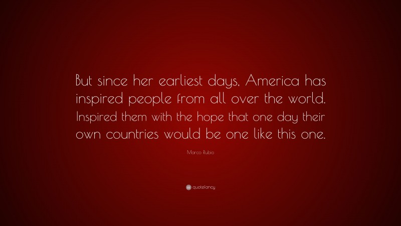 Marco Rubio Quote: “But since her earliest days, America has inspired people from all over the world. Inspired them with the hope that one day their own countries would be one like this one.”