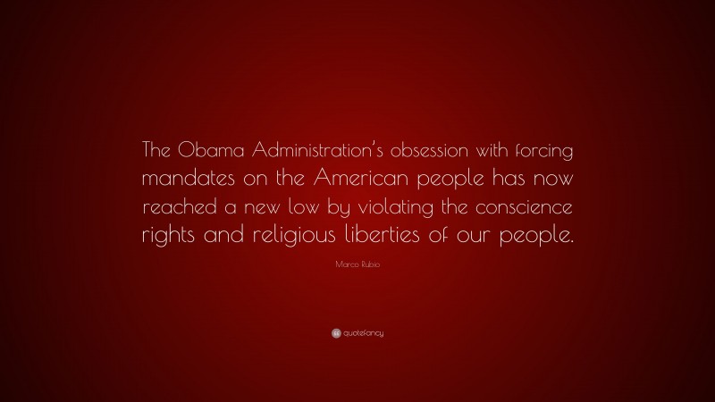 Marco Rubio Quote: “The Obama Administration’s obsession with forcing mandates on the American people has now reached a new low by violating the conscience rights and religious liberties of our people.”