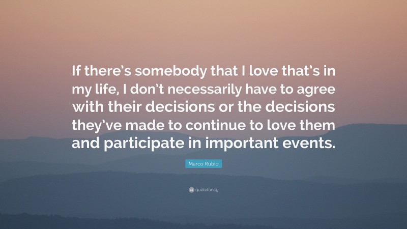 Marco Rubio Quote: “If there’s somebody that I love that’s in my life, I don’t necessarily have to agree with their decisions or the decisions they’ve made to continue to love them and participate in important events.”
