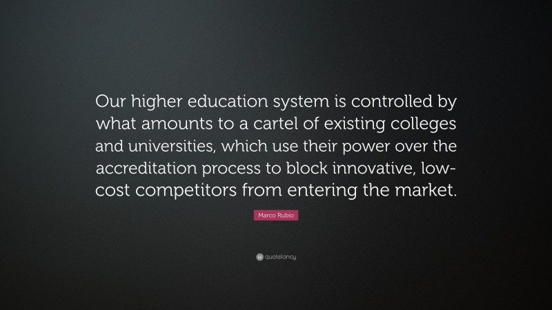 Marco Rubio Quote: “Our higher education system is controlled by what amounts to a cartel of existing colleges and universities, which use their power over the accreditation process to block innovative, low-cost competitors from entering the market.”
