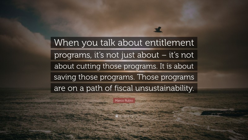 Marco Rubio Quote: “When you talk about entitlement programs, it’s not just about – it’s not about cutting those programs. It is about saving those programs. Those programs are on a path of fiscal unsustainability.”