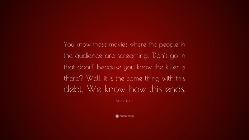 Marco Rubio Quote: “You know those movies where the people in the audience are screaming, ‘Don’t go in that door!’ because you know the killer is there? Well, it is the same thing with this debt. We know how this ends.”