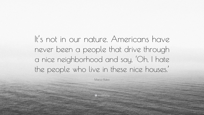 Marco Rubio Quote: “It’s not in our nature. Americans have never been a people that drive through a nice neighborhood and say, ‘Oh, I hate the people who live in these nice houses.’”