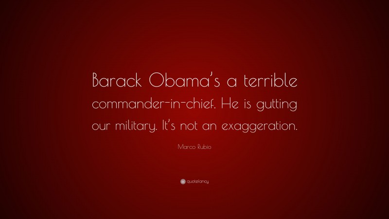 Marco Rubio Quote: “Barack Obama’s a terrible commander-in-chief. He is gutting our military. It’s not an exaggeration.”