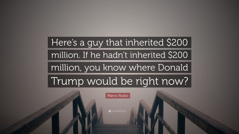 Marco Rubio Quote: “Here’s a guy that inherited $200 million. If he hadn’t inherited $200 million, you know where Donald Trump would be right now?”