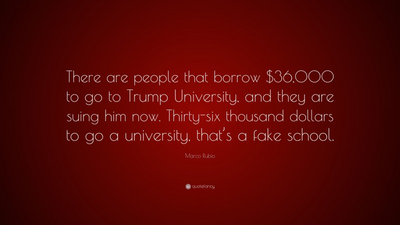 Marco Rubio Quote: “There are people that borrow $36,000 to go to Trump University, and they are suing him now. Thirty-six thousand dollars to go a university, that’s a fake school.”