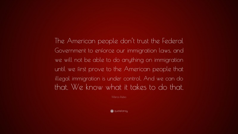 Marco Rubio Quote: “The American people don’t trust the Federal Government to enforce our immigration laws, and we will not be able to do anything on immigration until we first prove to the American people that illegal immigration is under control. And we can do that. We know what it takes to do that.”