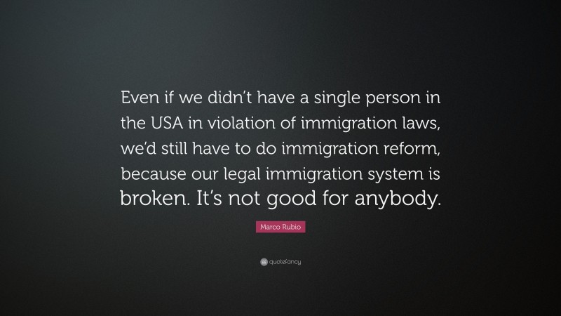 Marco Rubio Quote: “Even if we didn’t have a single person in the USA in violation of immigration laws, we’d still have to do immigration reform, because our legal immigration system is broken. It’s not good for anybody.”