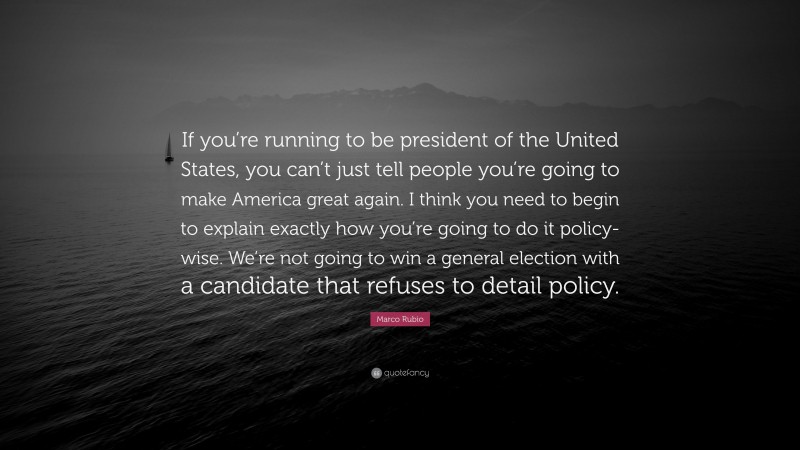 Marco Rubio Quote: “If you’re running to be president of the United States, you can’t just tell people you’re going to make America great again. I think you need to begin to explain exactly how you’re going to do it policy-wise. We’re not going to win a general election with a candidate that refuses to detail policy.”