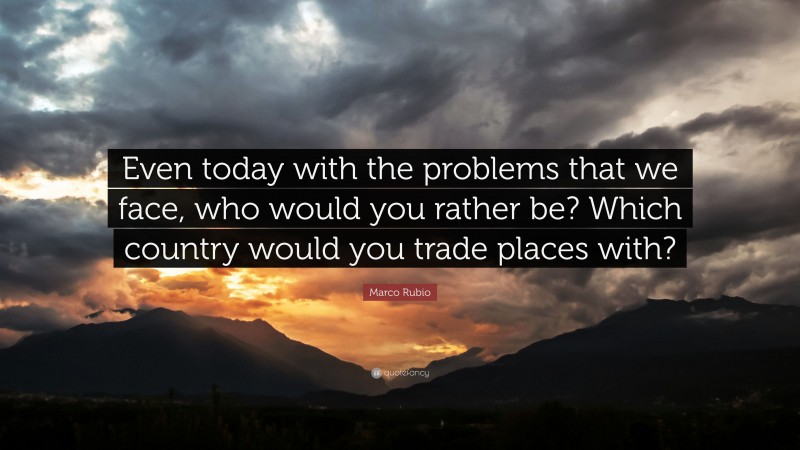 Marco Rubio Quote: “Even today with the problems that we face, who would you rather be? Which country would you trade places with?”