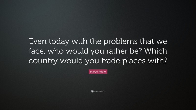 Marco Rubio Quote: “Even today with the problems that we face, who would you rather be? Which country would you trade places with?”