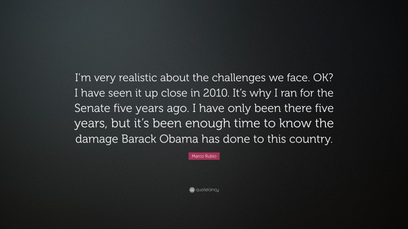 Marco Rubio Quote: “I’m very realistic about the challenges we face. OK? I have seen it up close in 2010. It’s why I ran for the Senate five years ago. I have only been there five years, but it’s been enough time to know the damage Barack Obama has done to this country.”