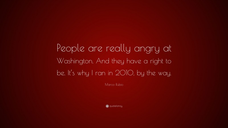 Marco Rubio Quote: “People are really angry at Washington. And they have a right to be. It’s why I ran in 2010, by the way.”