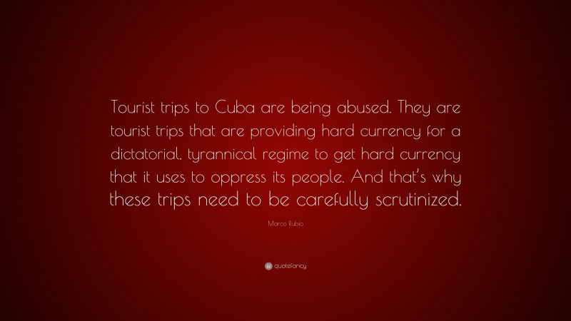 Marco Rubio Quote: “Tourist trips to Cuba are being abused. They are tourist trips that are providing hard currency for a dictatorial, tyrannical regime to get hard currency that it uses to oppress its people. And that’s why these trips need to be carefully scrutinized.”