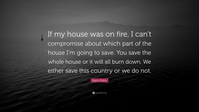 Marco Rubio Quote: “If my house was on fire, I can’t compromise about which part of the house I’m going to save. You save the whole house or it will all burn down. We either save this country or we do not.”