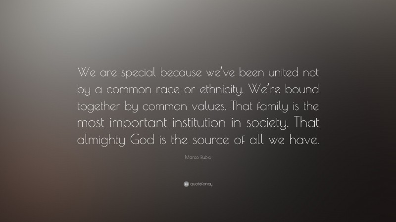 Marco Rubio Quote: “We are special because we’ve been united not by a common race or ethnicity. We’re bound together by common values. That family is the most important institution in society. That almighty God is the source of all we have.”