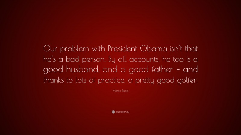 Marco Rubio Quote: “Our problem with President Obama isn’t that he’s a bad person. By all accounts, he too is a good husband, and a good father – and thanks to lots of practice, a pretty good golfer.”