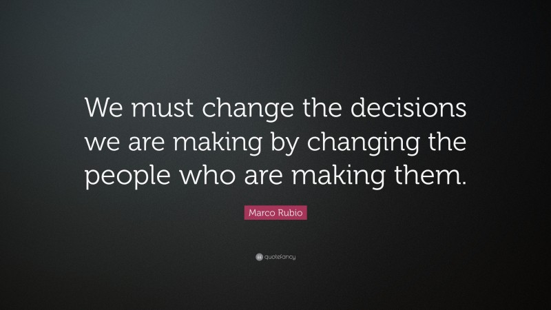 Marco Rubio Quote: “We must change the decisions we are making by changing the people who are making them.”