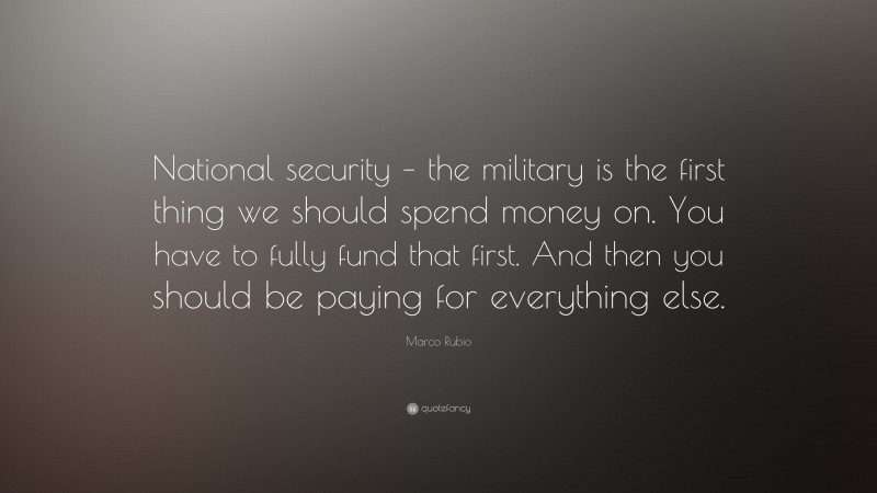 Marco Rubio Quote: “National security – the military is the first thing we should spend money on. You have to fully fund that first. And then you should be paying for everything else.”