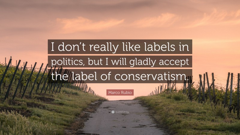 Marco Rubio Quote: “I don’t really like labels in politics, but I will gladly accept the label of conservatism.”