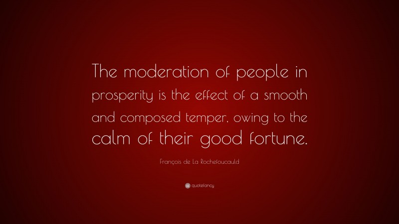 François de La Rochefoucauld Quote: “The moderation of people in prosperity is the effect of a smooth and composed temper, owing to the calm of their good fortune.”