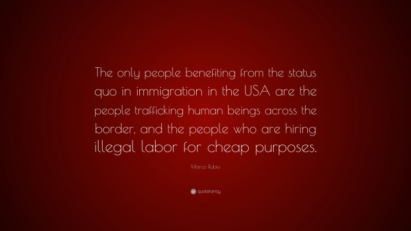 Marco Rubio Quote: “The only people benefiting from the status quo in immigration in the USA are the people trafficking human beings across the border, and the people who are hiring illegal labor for cheap purposes.”
