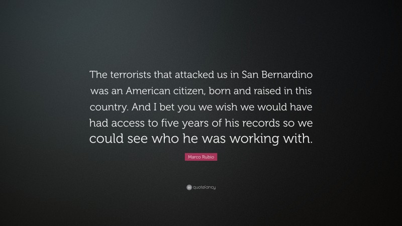 Marco Rubio Quote: “The terrorists that attacked us in San Bernardino was an American citizen, born and raised in this country. And I bet you we wish we would have had access to five years of his records so we could see who he was working with.”
