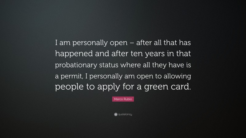 Marco Rubio Quote: “I am personally open – after all that has happened and after ten years in that probationary status where all they have is a permit, I personally am open to allowing people to apply for a green card.”