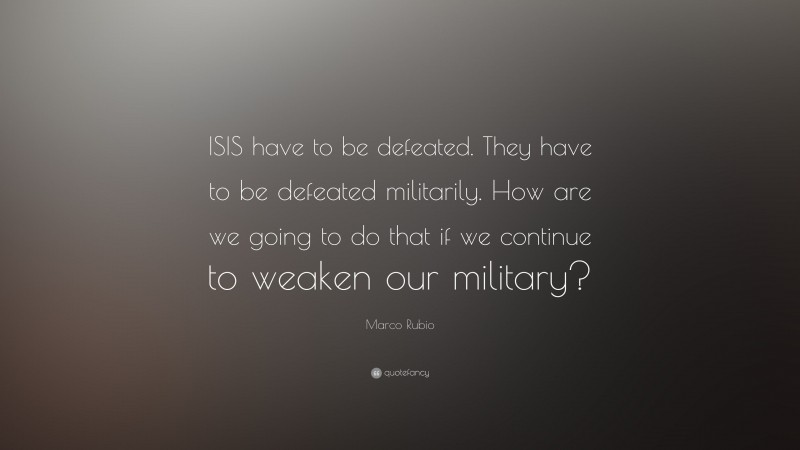 Marco Rubio Quote: “ISIS have to be defeated. They have to be defeated militarily. How are we going to do that if we continue to weaken our military?”