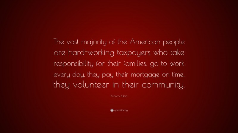 Marco Rubio Quote: “The vast majority of the American people are hard-working taxpayers who take responsibility for their families, go to work every day, they pay their mortgage on time, they volunteer in their community.”