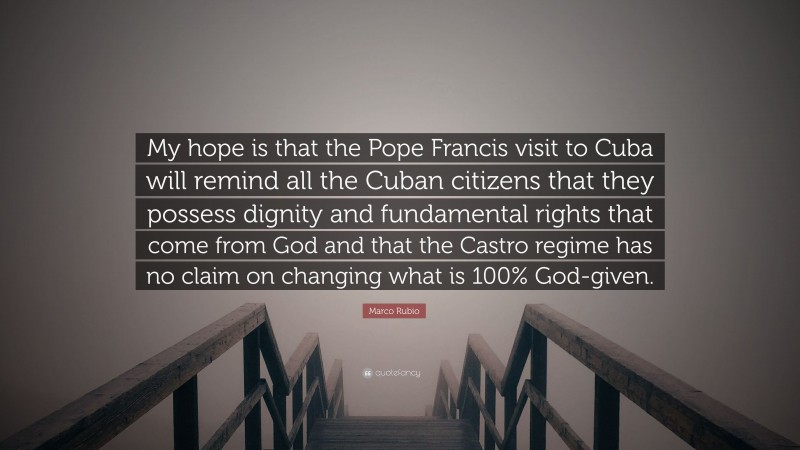 Marco Rubio Quote: “My hope is that the Pope Francis visit to Cuba will remind all the Cuban citizens that they possess dignity and fundamental rights that come from God and that the Castro regime has no claim on changing what is 100% God-given.”
