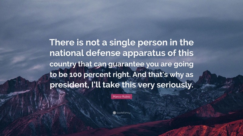 Marco Rubio Quote: “There is not a single person in the national defense apparatus of this country that can guarantee you are going to be 100 percent right. And that’s why as president, I’ll take this very seriously.”