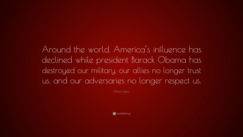 Marco Rubio Quote: “Around the world, America’s influence has declined while president Barack Obama has destroyed our military, our allies no longer trust us, and our adversaries no longer respect us.”