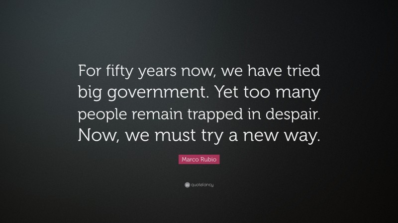 Marco Rubio Quote: “For fifty years now, we have tried big government. Yet too many people remain trapped in despair. Now, we must try a new way.”