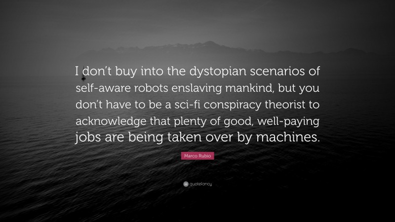 Marco Rubio Quote: “I don’t buy into the dystopian scenarios of self-aware robots enslaving mankind, but you don’t have to be a sci-fi conspiracy theorist to acknowledge that plenty of good, well-paying jobs are being taken over by machines.”