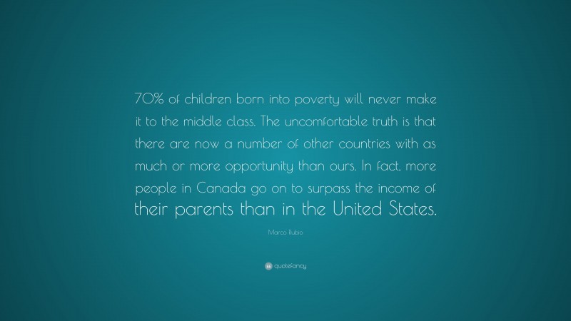 Marco Rubio Quote: “70% of children born into poverty will never make it to the middle class. The uncomfortable truth is that there are now a number of other countries with as much or more opportunity than ours. In fact, more people in Canada go on to surpass the income of their parents than in the United States.”