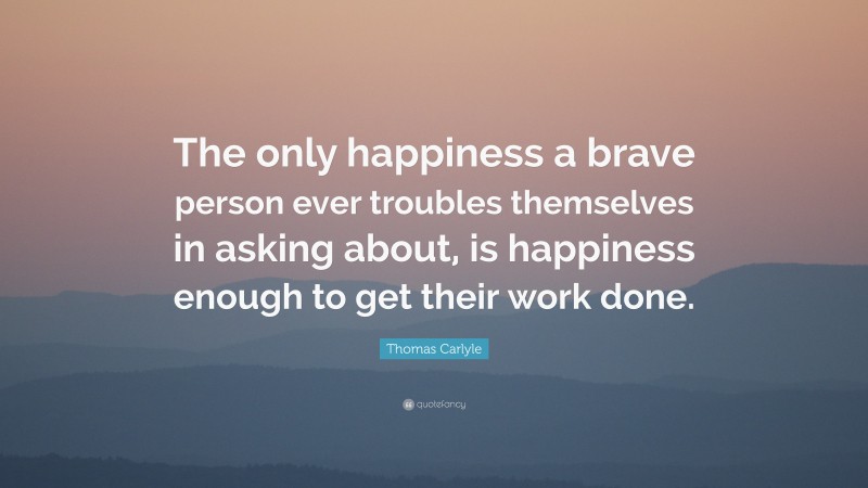 Thomas Carlyle Quote: “The only happiness a brave person ever troubles themselves in asking about, is happiness enough to get their work done.”