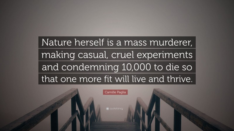 Camille Paglia Quote: “Nature herself is a mass murderer, making casual, cruel experiments and condemning 10,000 to die so that one more fit will live and thrive.”