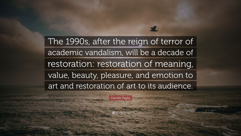 Camille Paglia Quote: “The 1990s, after the reign of terror of academic vandalism, will be a decade of restoration: restoration of meaning, value, beauty, pleasure, and emotion to art and restoration of art to its audience.”
