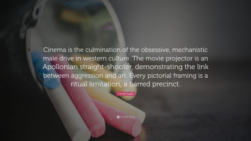 Camille Paglia Quote: “Cinema is the culmination of the obsessive, mechanistic male drive in western culture. The movie projector is an Apollonian straight-shooter, demonstrating the link between aggression and art. Every pictorial framing is a ritual limitation, a barred precinct.”